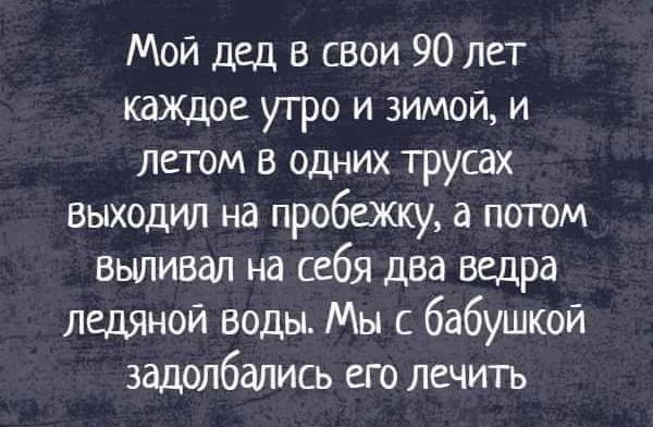 Мой дед в свои 90 лет каждое утро и зимой и летом в одних трусах выходил на пробежку а потом выпивая на себя два ведра ледяной воды Мы с бабушкой задолбались его лечить