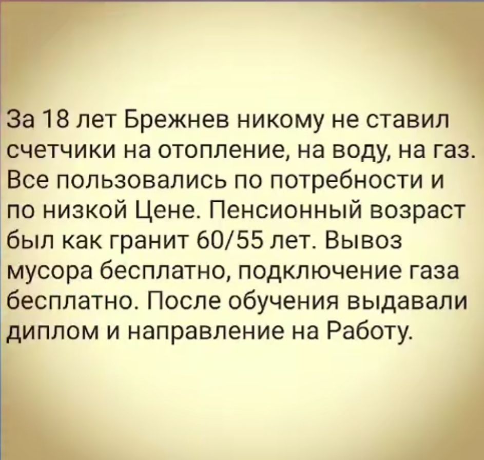а 18 лет Брежнев никому не ставил счетчики на отопление на воду на газ Все пользовались по потребности и по низкой Цене Пенсионный возраст был как гранит 6055 лет Вывоз мусора бесплатно подключение газа бесплатно После обучения выдавали иплом и направление на Работу