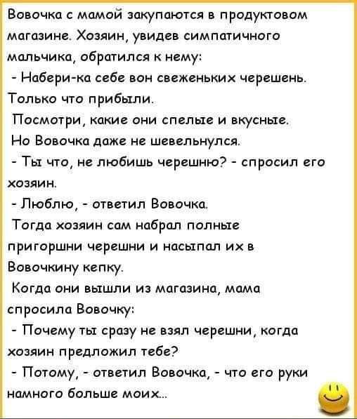 Волочка мамой закупаются продуктовом магазине Хозяиш увидев симпатичного мальчика обратился к нему Набери ко соб вон свеженьких черешень Только что прибыли Посмотри какие они спелые и вкусные Но Вовочка даж не шевельнулся Ты что не любишь черешню спросил его хозяин Люблю ответил Вовочка Тогда хозяин сом набрал полны пригоршни черешни и псыппл ихв Вовочкину кепку Когда они вышли и магазина мимо спр