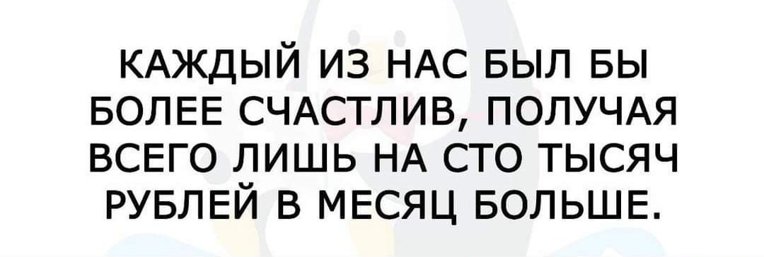 КАЖДЫЙ ИЗ НАС БЫЛ БЫ БОЛЕЕ СЧАСТЛИВ ПОЛУЧАЯ ВСЕГО ЛИШЬ НА СТО ТЫСЯЧ РУБЛЕЙ В МЕСЯЦ БОЛЬШЕ