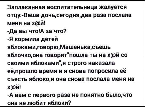заплакаииая воспитательница жалуется отцуВаша дочьсегодиядва пав послала меня на хй да вы поА за что Я кормила дней иблокамидвпрюМашенькаьешь яблочколиа говоритпошла ты на хй со своими яБлокамия строго наказала вёдрошло время и я снова попросила её СЪЕСТЬ ЯБЛОКЩИ ВМЗ СНОВ послала МЕИЯ На хй А нам с первого раза не понятно быломто она ие любит ябюки