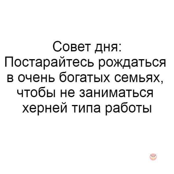 Совет дня Постарайтесь рождаться в очень богатых семьях чтобы не заниматься херней типа работы