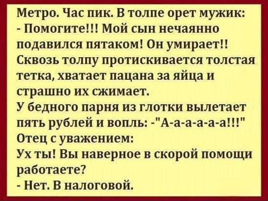 Метро Час пик В толпе орет мужик Помогите Мой сын нечаянно подавился пятаком Он умирает Сквозь толпу протискинается толпая тетка хватает пацана за яйца и страшно их сжимает У бедного парня из глотки вылетает пять рублей и вопль А аа а а Отец с уважением Ух ты Вы наверное в скорой помощи работаете Нет В налоговой