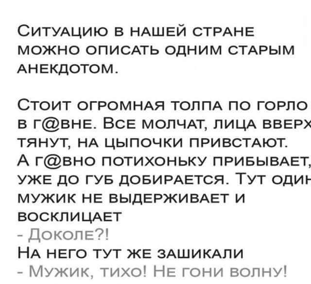 СИТУАЦИЮ в НАШЕЙ СТРАНЕ МОЖНО ОПИСАТЬ ОДНИМ СТАРЫМ АНЕКДОТОМ Стоит ОГРОМНАЯ ТОППА по горло в ГВНЕ ВСЕ молчдт ЛИЦА ВВЕРХ тянут НА цыпочки привстдют А гвно потихоньку ПРИБЫВАЕТ УЖЕ до гув дОБИРАЕТСЯ Тут одиъ мужик НЕ ВЫДЕРЖИВАЕТ и восклицдет Доколе НА НЕго тут ЖЕ зАЩИКАпи Мужик тихо НЕ ГОНИ вопну