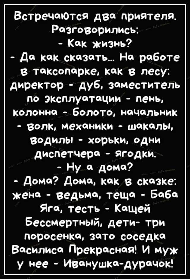 Встречаются два приятеля Разговорились Как изнь да как сказать На работе в таксопарке как в лесу директор дуб заместитель по эксплуатации пень колонна Болото начальник волк механики шакалы водилы хорьки одни днспетчера ягодки Ну а дона дома дома как в сказке жена ведьма теща Баба Яга тесть Кащей Бессмертный дети три поросенка зато соседка Василиса ПрекраснаЯ и ну у нее Иванушка дурачок