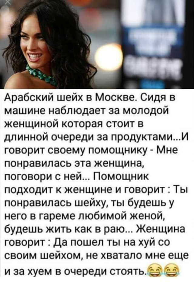 Арабский шейх в Москве Сидя в машине наблюдает за молодой женщиной которая стоит в длинной очереди за продуктамиИ говорит своему помощнику Мне понравилась эта женщина поговори с ней Помощник подходит к женщине и говорит Ты понравилась шейху ты будешь у него в гареме любимой женой будешь жить как в раю Женщина говорит Да пошел ты на хуй со своим шейхом не хватало мне еще и за хуем в очереди стоятве