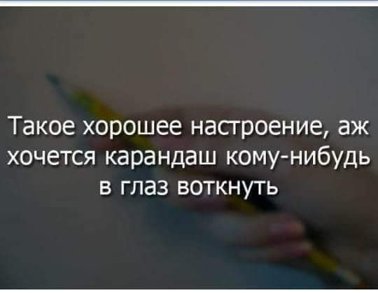 Такое хорошее насгроение аж хочется карандаш комунибудь в глаз воткнуть