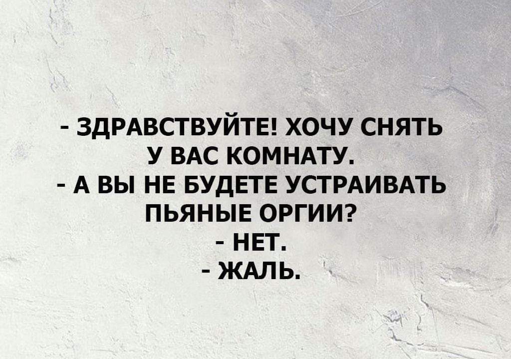 ЗДРАВСТВУЙТЕ ХОЧУ СНЯТЬ У ВАС КОМНАТУ А ВЫ НЕ БУДЕТЕ УСТРАИВАТЬ ПЬЯНЫЕ ОРГИИ НЕТ ЖАЛЬ