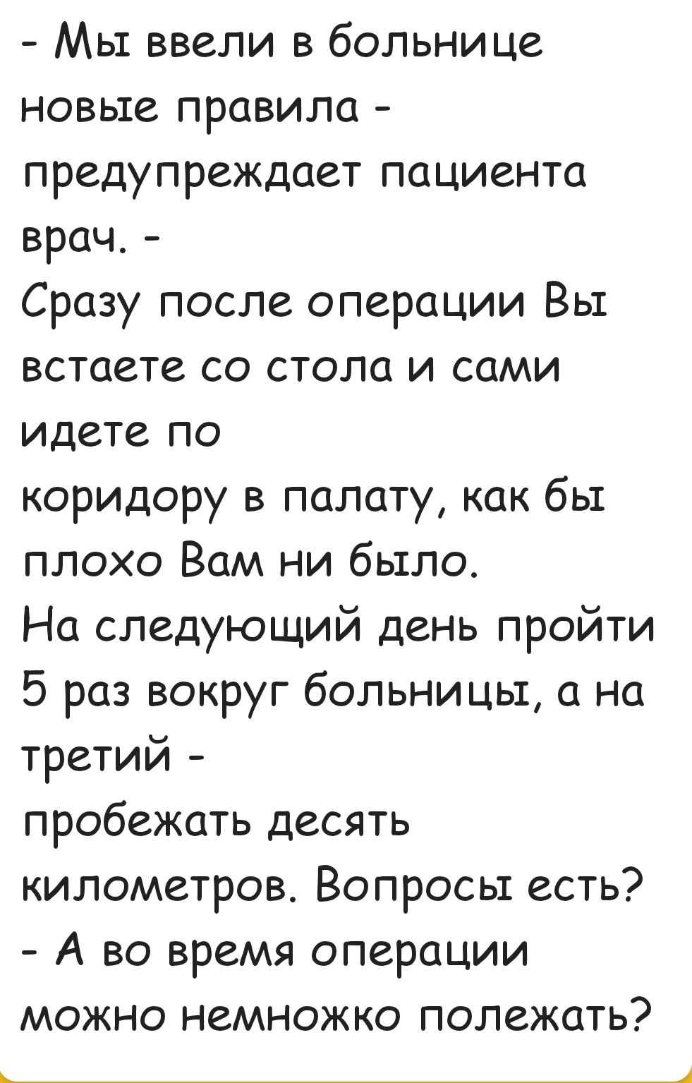 Мы ввели в больнице новьте правила предупреждает паЦИента врач Сразу после операции Вы встаете со стола и сами идете по коридору в палату как бы плохо Вам ни было На следующий день пройти 5 раз вокруг больницы а на третий пробежать десять километров Вопросы есть А во время операции можно немножко полежать __