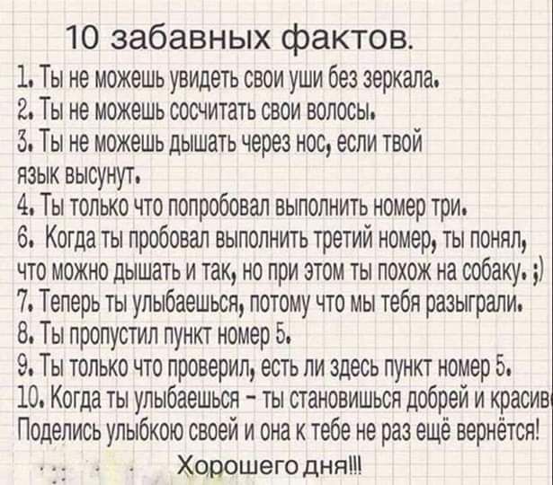 10 забавных фактов 1 Ты не можешь увидеть свои уши без зеркала 2 Ты не можешь сосчитать свои волосы 5 Ты не можешь дышать через нос если твой язык высунут 4 Ты только что попробовал выполнить номер три 6 Котда ты пробовал выполнить третий номер ты понял что можно дышать и так но при этом ты похож на собаку 7 Теперь ты улыбаешься потому что мы тебя рааытрали 8 Ты пропустил пункт номер 5 9 Ты только