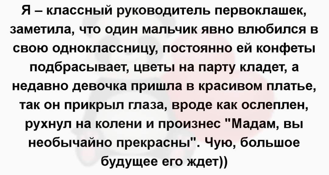Я классный руководитель первоклашек заметила чт один мальчик явно влюбился в свою одноклассницу постоянно ей конфеты подбрасывает цветы на паргу кладет а недавно девочка пришла в красивом платье так он прикрыл глаза вроде как ослеплен рухнул на колени и произнес Мадам вы необычайно прекрасны Чую большое будУшее его ждет