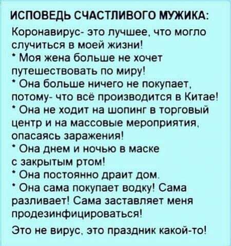 ИСПОВЕДЬ СЧАСТЛИВОГО МУЖИКА Коронавирус это лучшее что могло случиться в моей жизни Моя жена больше не хочет путешествовать по миру Она больше ничего не покупает потому что все производится в Китае Она не ходит на шопинг в торговый центр и на массовые мероприятия опасаясь заражения Она днем и ночью в маске с закрытым ртом Она постоянно драит дом Она сама покупает водку Сама разливает Сама заставля