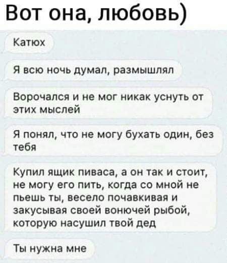 Вот она любовь Катюх Я ВСЮ НОЧЬ думал РЗЗМЫШПЯЛ Ворочапся и не мог никак уснуть от этих мыслей Я понял что не могу бухать один без тебя Купил ящик пиваса а он так и стоит не МОГУ ЕГО ПИТЬ когда СО МНОЙ НЕ пьешь ты весело почавкивая и закусывая своей вонючей рыбой которую насушил твой дед Ты нуЖна мне