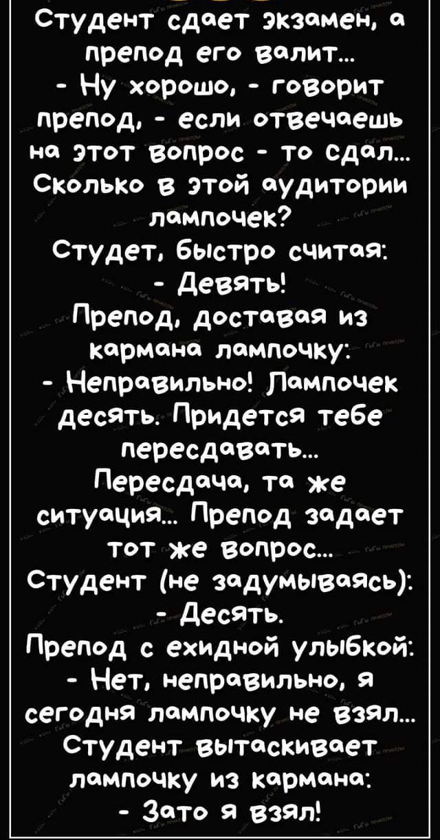 Студент сдает экземеы препод его велит Ну хорошо говорит препод если отвечаешь но этот вопрос то сдал Сколько в этой аудитории лампочек Студет бьютро считая девять Препод доставая из кармана лампочку Неправильно Поипочек десять Придется тебе пересдавоть Пересдачи то же ситуация Препод задает тот же вопрос Студент не задумываясь десять Препод с ехидмой улыбкой Нет неправильно я сегодня лампочку не 