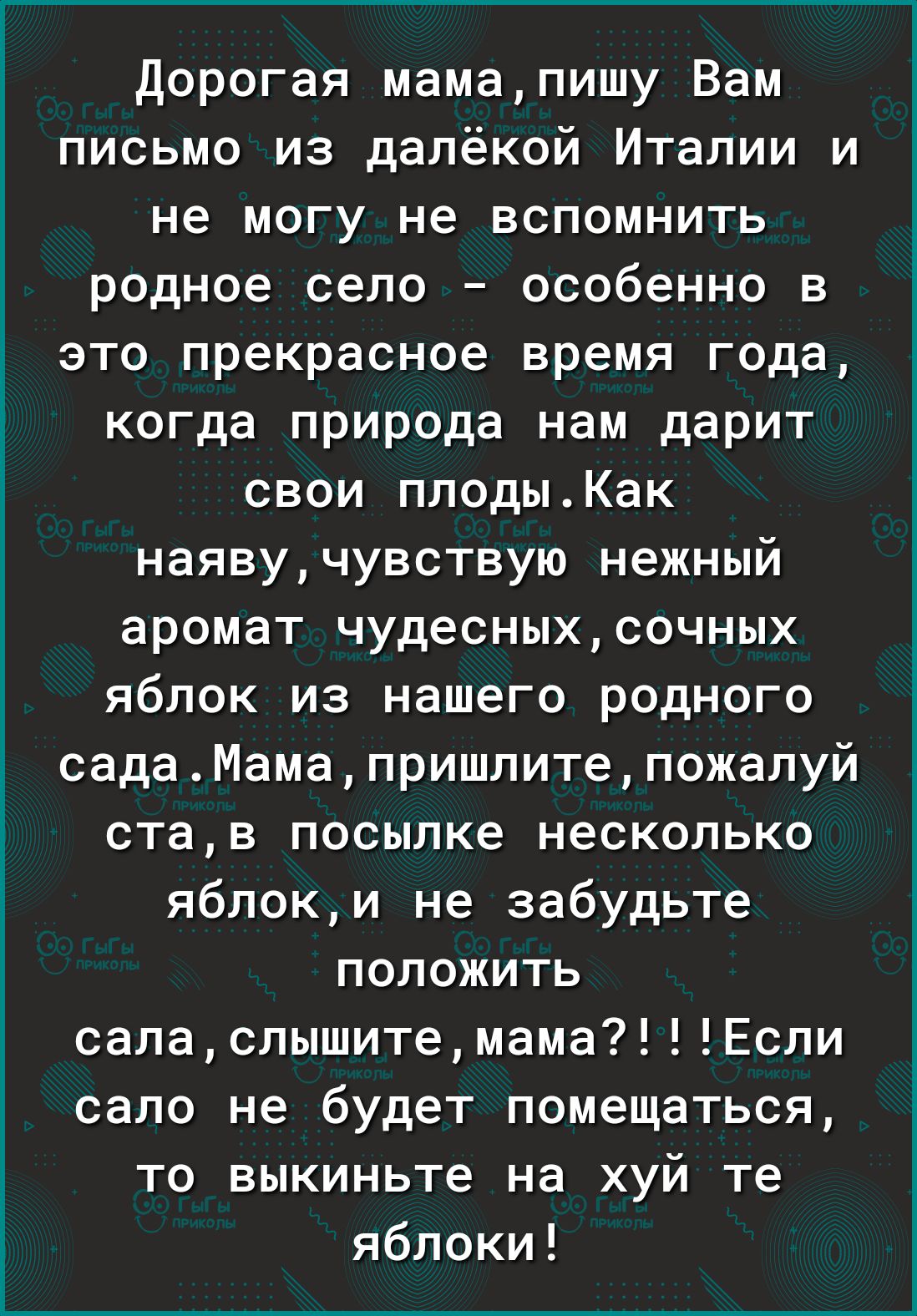 дорогая мамапишу Вам письмо из далёкой Италии и не могу не вспомнить родное село особенно в это прекрасное время года когда природа нам дарит свои плодыКак наявучувствую нежный аромат чудесныхсочных яблок из нашего родного садаМамапришпитепожалуй став посылке несколько яблоки не забудьте положить саласлышитемамаЕсли сало не будет помещаться то выкиньте на хуй те яблоки
