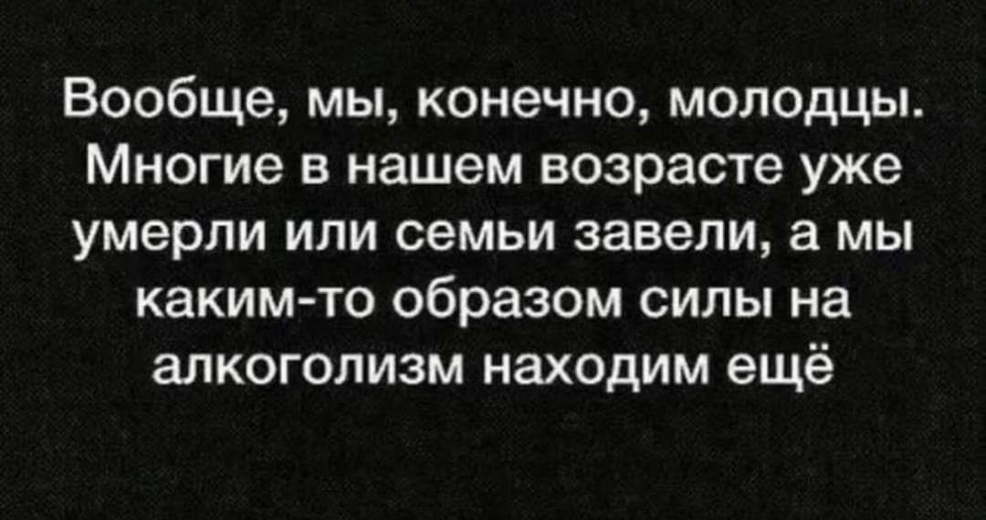 Вообще мы конечно молодцы Многие в нашем возрасте уже умерли или семьи завели а мы какимто образом силы на алкоголизм находим ещё