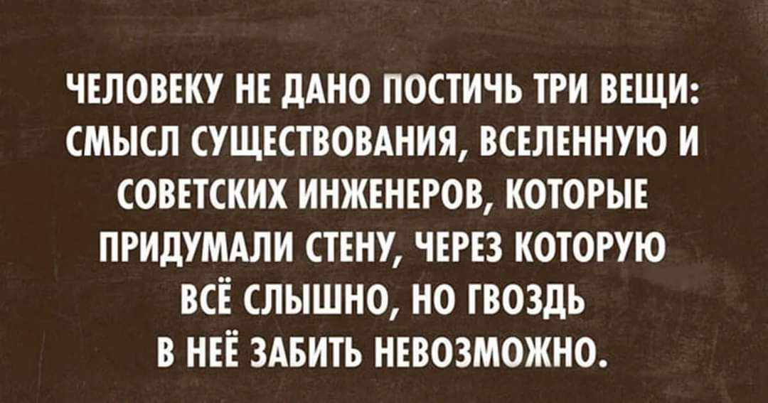 ЧЕЛОВЕКУ НЕ дАНО ПОСТИЧЪ ТРИ ВЕЩИ СМЫСЛ СУЩЕСТВОВАНИЯ ВСЕЛЕНИУЮ И СОВЕТСКИХ ИНЖЕНЕРОВ КОТОРЫЕ ПРИДУМАЛИ СТЕНУ ЧЕРЕЗ КОТОРУЮ ВСЁ СЛЫШНО НО ГВОЗДЬ В НЕЕ ЗАБИТЬ НЕВОЗМОЖНО