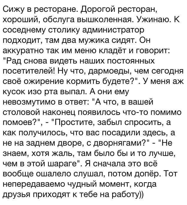 Сижу в ресторане Дорогой ресторан хороший обслуга вышколенная Ужинаю К соседнему столику администратор подходит там два мужика сидятс Он аккуратно так им меню кладёт и говорит Рад снова видеть наших постоянных посетителей Ну что дармоеды чем сегодня своё ожирение кормить будете У меня аж кусок изо рта выпал А они ему невозмутимо в ответ А что в вашей столовой наконец появилось чтото помимо помоев 