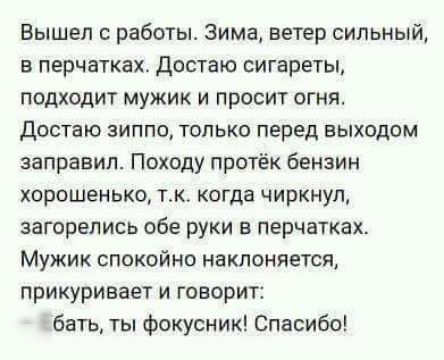 Вышел с работы Зима ветер сильный в перчатках достаю сигареты подходит мужик и просит огняо достаю зиппо только перед выходом заправил Походу протёк бензин хорошенько ток когда чиркнул загорелись обе руки в перчатках Мужик спокойно наклоняется прикуривает и говорит Ебать ты фокусник Спасибо