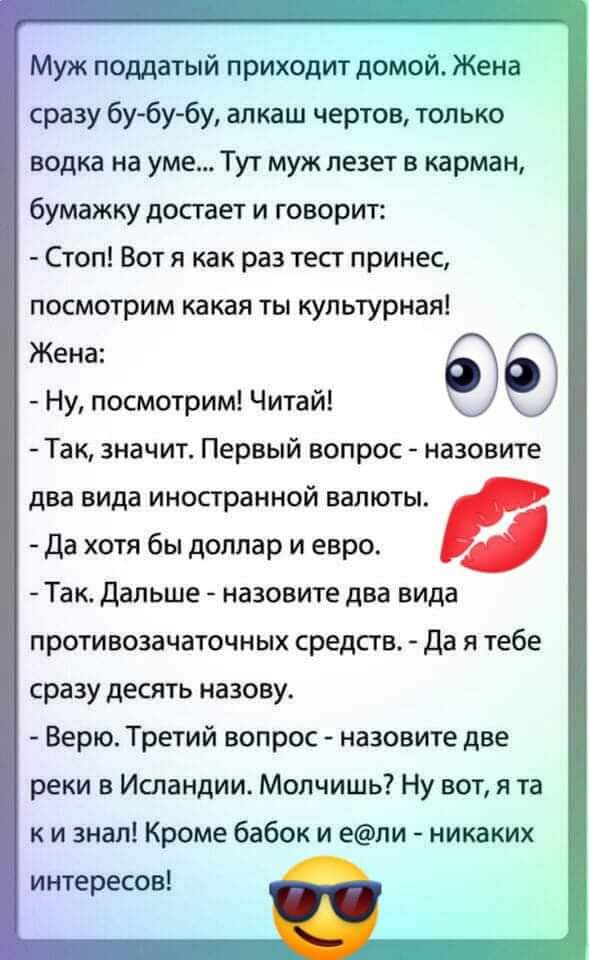 Муж поддатый приходит домой Жена сразу бу6у6у алкаш чертов только водка на уме Тут муж лезет в карман бумажку достает и говорит Стоп Вот я как раз тест принес посмотрим какая ты культурная Жена Ну посмотрим Читай Так значит Первый вопрос назовите два вида иностранной валюты да хотя бы доллар и евро Так дальше назовите два вида противозачаточных средств да я тебе сразу десять назову Верю Третий воп