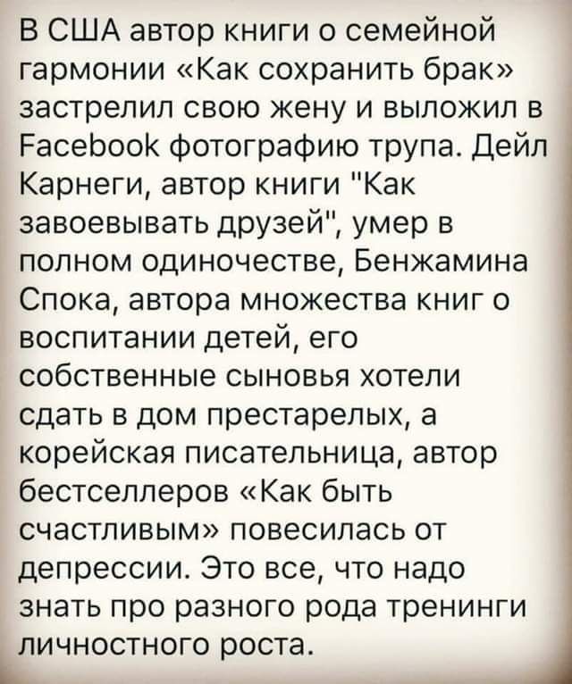 В США автор книги о семейной гармонии Как сохранить брак застрелил свою жену и выложил в РасеЬооК фотографию трупа Дейл Карнеги автор книги Как завоевывать друзей умер в полном одиночестве Бенжамина Спока автора множества книг о воспитании детей его собственные сыновья отепи СДЭТЬ В дом престарелых а корейская писательница автор бестселлеров Как быть счастливым повесилась от депрессии Это все что 