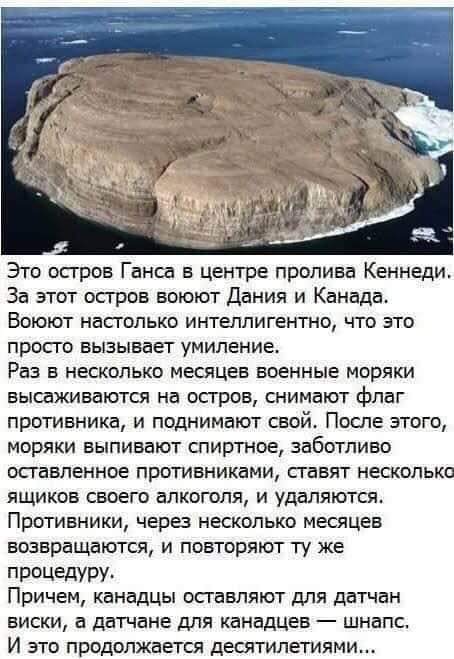 Это осгров Ганса в центре пролива Кеннеди За этот остров воюют Дания и Канада Воюют настолько интеллигентно что это просго вызывает умиление Раз в несколько месяцев военные моряки высаживаются на остров снимают флаг противника и поднимают свой После этого моряки выпивают спиртное заботливо оставленное противниками сгавят несколько ящиков своего алкоголя и удаляются Противники через несколько месяц