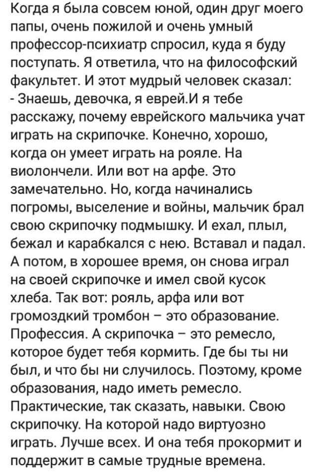 Когда я была совсем юной один друг моего папы очень пожилой и очень умный профессорпсихиатр спросил куда я буду поступать Я ответила что на Философский Факультет И этот мудрый человек сказал Знаешь девочка и еврейИ тебе расскажу почему еврейского мальчика учат играть на скрипочке Конечно хорошо когда он умеет играть на рояле На виолончели Или вот на арфе Это замечательно Но когда начинались погром