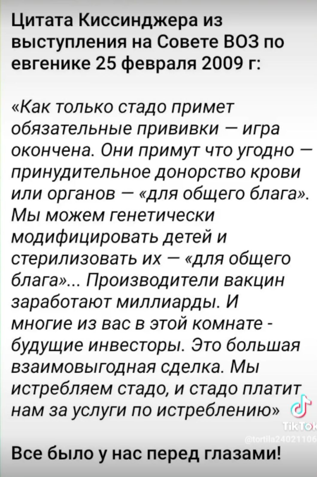Цитата Киссинджера из выступления на Совете ВОЗ по евгенике 25 февраля 2009 г Как только стадо примет обязательные прививки игра окончена Они примут что угодно принудительное донорство крови или органов для общего блага Мы можем генетически модифицировать детей и стерилизовать их для общего блага Производители вакцин заработают миллиарды И многие из вас в этой комнате будущие инвесторы Это большая