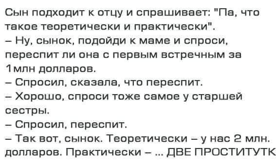 Сыи подходит к отцу и спрашивает Пе что текие теоретически и практически Ну сынок подойди к маме и спроси переспит пи она с первым встречным зе млн долларов Спросил сказала что переспит Хорошо спроси тоже самое у маршей сестры Спросил переспит Так вот сынок Теоретически у нас 2 млн подперев Практически две проститутк