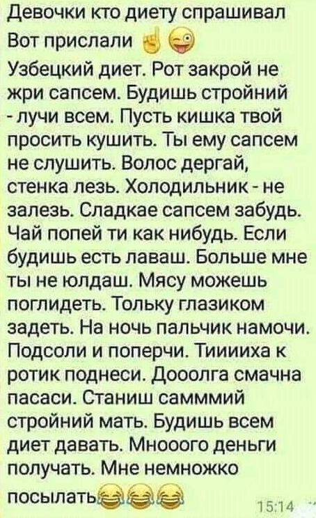 Девочки кто диету спрашивал Вот прислали Узбецкий диет Рот закрой не жри сапсем Будишь стройний лучи всем Пусть кишка твой просить кушить Ты ему сапсем не спушить Волос дергай стенка лезь Холодильник не залезь Сладкае сапсем забудь Чай попей ти как нибудь Если будишь есть лаваш Больше мне ты не юлдаш Мясу можешь поглидеть Тольку глазиком задеть На ночь пальчик намочи Подсопи и поперчи Тииииха к ро