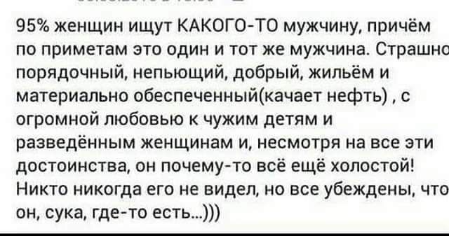 95 женщин ищут КАКОГО ТО мужчину причём ПО ПРИМЕТЭМ ЭТО ЦДИ И ТОТ ЖЕ мужчина СТРЗШНО порядочный непьющий добрый жильём и материально обеспеченныйкачает нефть с огромной любовью чужим детям и разведённым женщинам и иесмотря на все эти достоинства он почему то всё ещё холостой НИКТО НИКОГДЗ ЕГО ИЕ ВИДЕЛ НО ВСЕ убеждены ЧТО он сука где то есть