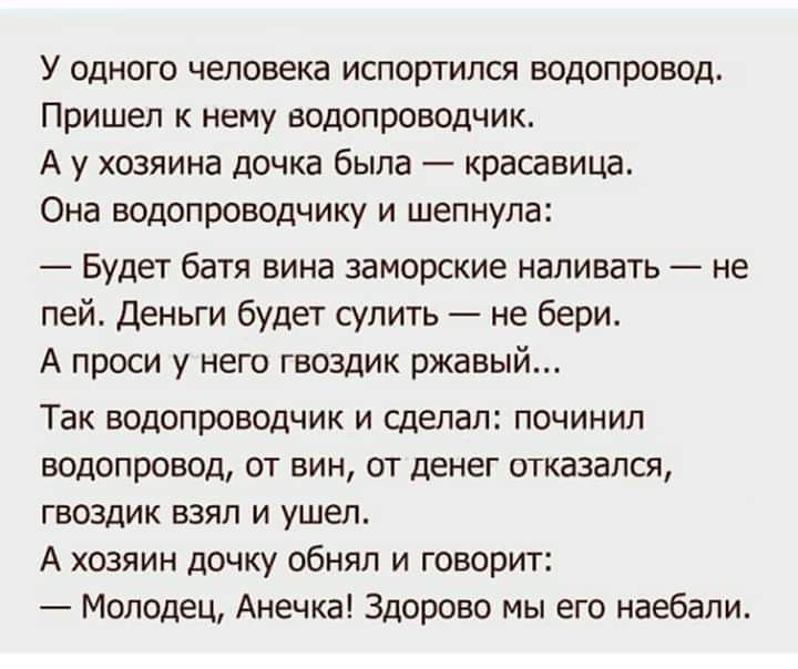 У одного человека испортился водопровод Пришел к нему водопроводчик А у хозяина дочка была красавица Она водопроводчику и шепнула Будет батя вина заморские наливать не пей Деньги будет судить не бери А проси у него гвоздик ржавый Так водопроводчик и сделал починил водопровод от вин от денег отказался гвоздик взял и ушел А хозяин дочку обнял и говорит Молодец Анечка Здорово мы его наебапи