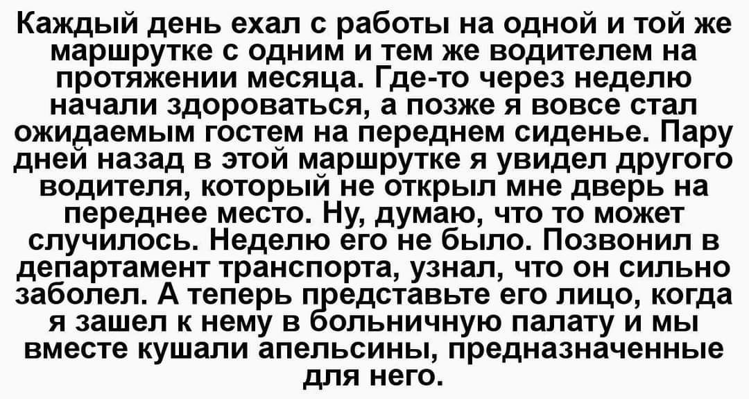 Каждый день ехал с работьі на одной и той же маршрутке с одним и тем же водителем на протяжении месяца Где то через неделю начали здороваться а позже я вовсе стал жидаемьъм гостем на переднем сиденье Пару днеи назад в этом маршрутке я увидел другого водителя который не открыл мне дверь на переднее место Ну думаю что то может случилось Неделю его не было Позвонил в департамент транспорта узнал что 