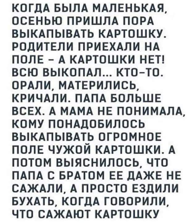 КОГДА БЫЛА МАЛЕНЬКАЯ ОСЕНЬЮ ПРИШЛА ПОРА ВЫКАПЫВАТЬ КАРТОШКУ РОдИТЕЛИ ПРИЕХАПИ НА ПОПЕ А КАРТОШКИ НЕТ ВСЮ ВЫКОПАЛ КТО ТО ОРАЛИ МАТЕРИЛИСЬ КРИЧАЛИ ПАПА БОЛЬШЕ ВСЕХ А МАМА НЕ ПОНИМАЛА КОМУ ПОНАДОБИЛОСЬ ВЫКАПЫВАТЬ ОГРОМНОЕ ПОЛЕ ЧУЖОЙ КАРТОШКИ А ПОТОМ ВЫЯСНИЛОСЬ ЧТО ПАПА С БРАТОМ ЕЕ дАЖЕ НЕ САЖАЛИ А ПРОСТО ЕЗДИЛИ БУХАТЬ КОГДА ГОВОРИЛИ ЧТО САЖАЮТ КАРТОШКУ