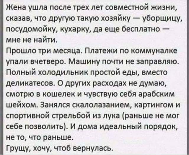 Жена ушла после трех лет совместной жизни сказав что другую та кую хозяйку уборщицу посудомойку иухарку да еще бесплатно мне не найти Прошло три месяца Платежи по коммуналке упали вчетверо Машину ПОЧТИ не заправляю полный холодильник простой еды вместо деликатесов О других расходах не думаю смотрю в кошелек и чувствую себя арабским шейхом Занялся скалолазанием картиигом и спортивной стрельбой из л