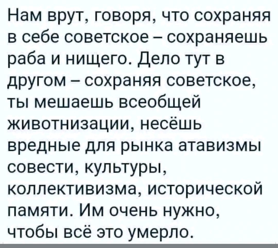 Нам врут говоря что сохраняя в себе советское сохраняешь раба и нищего Депо тут в другом сохраняя советское ты мешаешь всеобщей животнизации несёшь вредные для рынка атавизмы совести культуры коллективизма исторической памяти Им очень нужно чтобы всё это умерло