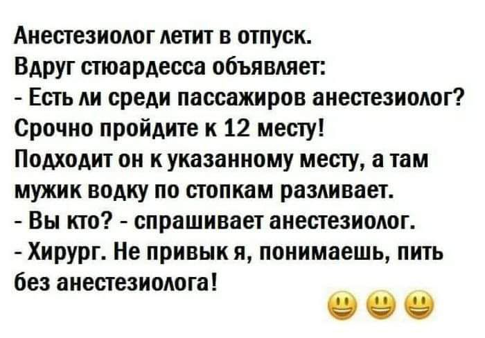 Анестезиолог летит в отпуск Вдруг стюардесса объявляет Есть ли среди пассажиров анестезиолог Срочно пройдите к 12 месту Подходит он к указанному месту а там мужик водку по стопкам разливает Вы кто спрашиваетанесгеэиолог Хирург Не привык и понимаешь пить без анестезиолога О О О