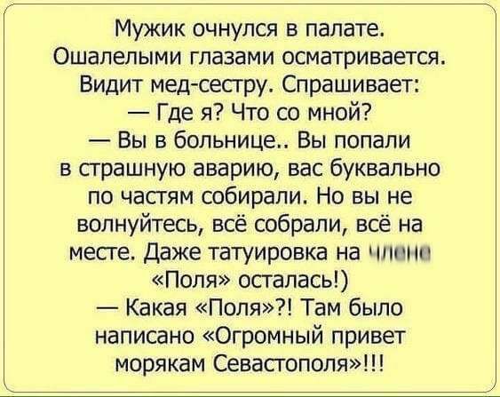 Мужик очнулся в палата Ошалепыми глазами осматривается Видит мед сестру Спрашивает Где я Что со мной Вы в больнице Вы попали в страшную аварию вас буквально по частям собирали Но вы не волнуйтесь всё собрали всё на месге Даже татуировка на члени Поля осталась Какая Поля Там было написано Огромный привет морякам Севастополя