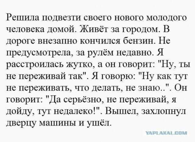 Решила подвезти своего нового молодого человека домой Живёт за городом В дороге внезапно кончился бензин Не предусмотрела за рулём недавно Я расстроилась жутко а он говорит Ну ты не переживай так Я говорю Ну как гут не переживатъ что делать не знаю Он говорит Да серьёзно не переживай я пойду тут недалеко Вышел захлопнул дверцу машины и ушёл