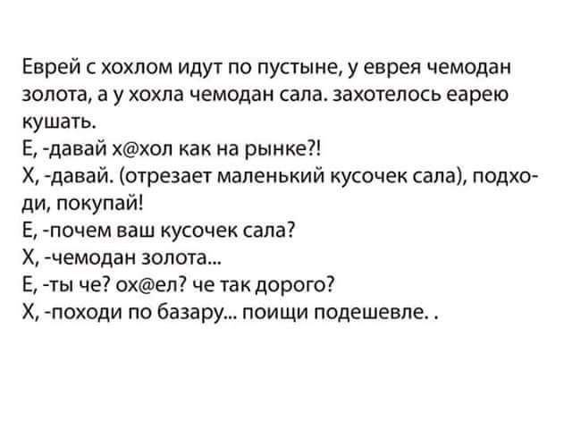 Еврей хохлам иду по пустыне у еврея чемпдак золота а у хохла чемодан кала захотелось еарею кушать Е данай ххоп как на рынке Х щавай отрезает маленький кусочек сала подхо ди покупай Е почем ваш кусочек сала Х чемодан зопот чы че охел че так дорого Х походи по базару поищи подешевле