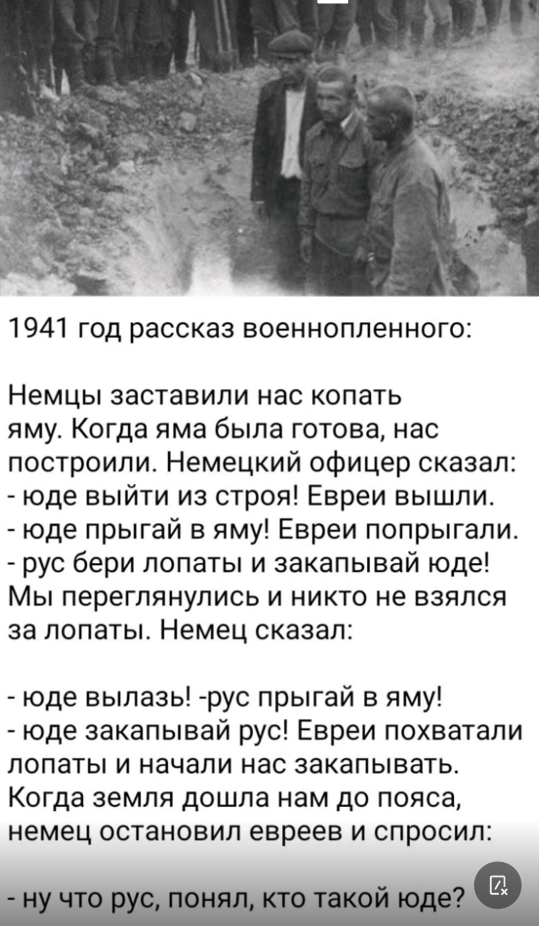 1941 год рассказ военнопленного Немцы заставили нас копать яму Когда яма была готова нас построили Немецкий офицер сказал юде выйти из строя Евреи вышли юде прыгай в яму Евреи попрыгали рус бери лопаты и закапывай юде Мы переглянулись и никто не взялся за лопаты Немец оказал юде вылазь рус прыгай в яму юде закапывай рус Евреи похватали лопаты и начали нас закапывать Когда земля дошла нам до пояса 