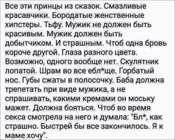 Все эти принцы из сказок Смазпивые КРВСВВЧИКИ Бородатыв женственные хипстерьъ Тьфу Мужик не должен быть красивым Мужик должен быть добытчиком И страшным Чтоб одна бровь короче другой Глаза разного цвета Возможно одного вообще нет Скупятник лопатой Шрам во все вбище Горбатый нос Губы сжаты в полосочку Баба должна трепетать при виде мужика а не СППВШИВВТЬ какими кремами ОН МОСЬКУ мажег должна боятьс