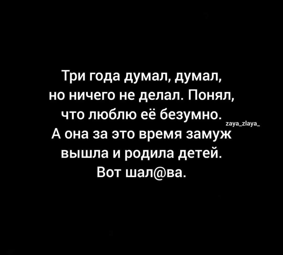 Три года думал думал но ничего не делал Понял что люблю её безумно А она за это время замуж вышла и родила детей Вот шапва