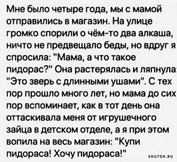 Мне было четыре года мы с мамой отправились в магазин На улице громко спорили о чёмто два алкаша ничто не предвещало беды но вдруг я спросила Мама а что такое пидарас Она растерялась и ляпнула Это зверь с длинными ушами С тех пор прошло много лет но мама до сих пор вспоминает как в тот день она оттаскивала меня от игрушечного зайца в детском отделе а я при этом вопила на весь магазин Купи пидораса