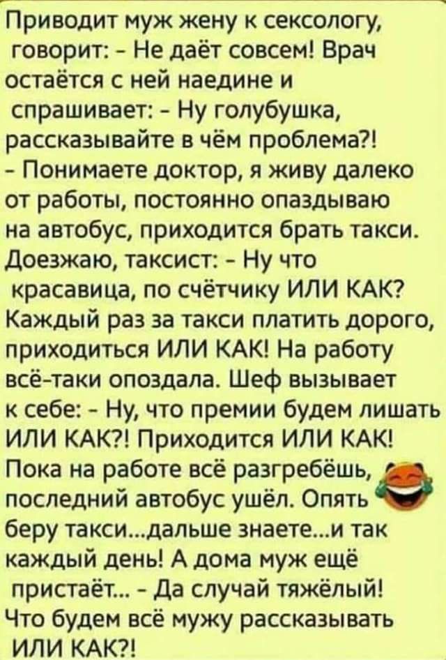 Приводит муж жену к сексологу говорит Не даёт совсем Врач остаётся с ней наедине и спрашивает Ну голубушка рассказывайте в чём проблема Понимаете доктор я живу далеко от работы постоянно опаздываю на автобус приходится брать такси Доезжаю таксист Ну что красавица по счётчику ИЛИ КАК Каждый раз за такси платить дорого приходиться или КАК На работу всётаки опоздала Шеф вызывает к себе Ну что премии 