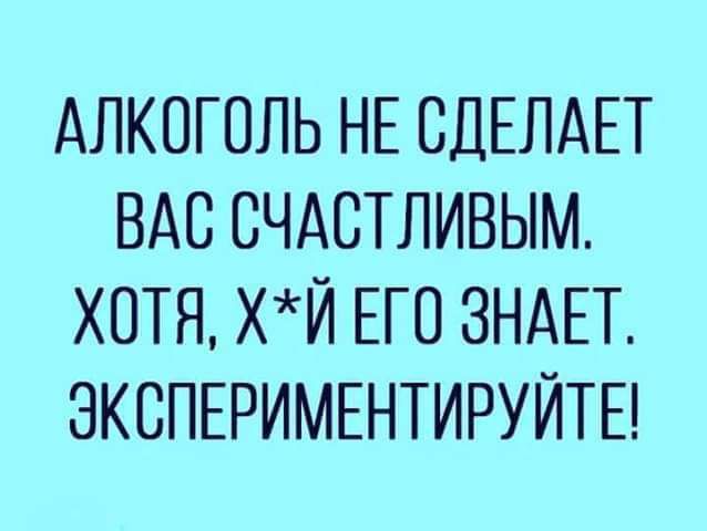 АЛКОГОЛЬ НЕ СДЕЛАЕТ ВАС СЧАСТЛИВЫМ ХОТЯ ХЙ ЕГО ЗНАЕТ ЗКОПЕРИМЕНТИРУЙТЕ