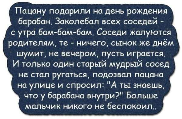 Пацану подарили на день рождения барабан Заколебал всех соседей с утра бам бам бам Соседи жалуются родителям те ничего сынок же днём шумит не вечером пусть играется И только один старый мудрый сосед не стал ругаться подозвал пацана на улице и спросил А ты знаешь что у барабана внутри Больше мальчик никого не беспокоил