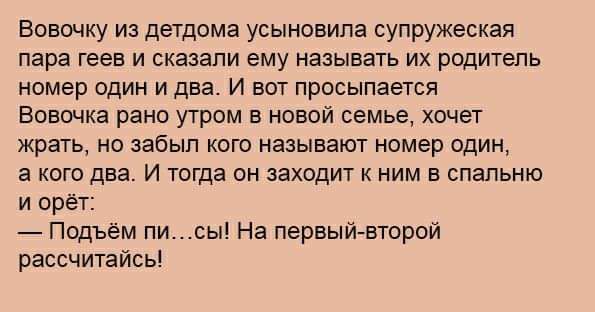 Вовочку из детдома усыновила супружеская пара геев и сказали ему называть их родитель номер один и два И вот просыпается Бовщка рано утром в новой семье хочет жрать но забыл кого называют номер один а кого два И тогда он заходи ним в спальню и орёт _ Подъём писы На первыйгвторои рассчитайсьі