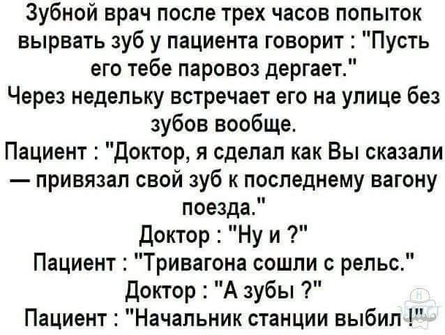 Зубной врач после трех часов попыток вырвать зуб у пациента говорит Пусть его тебе паровоз дергает Через недельку встречает его на улице без зубов вообще Пациент Доктор я сделал как Вы сказали привязал свой зуб к последнему вагону поезда Доктор Ну и Пациент Тривагона сошли с рельс Доктор А зубы Пациент Начальник станции выбил