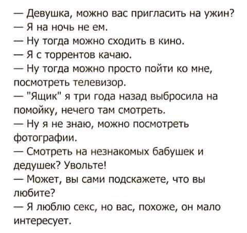 Девушка можно вас пригласить на ужин Я на ночь не ем Ну тогда можно сходить в кино Я торрентов качаю Ну тогда можно просто пойти ко мне посмотреть телевизор Ящик я три года назад выбросила на помойку нечего там смотреть Ну я не знаю можно посмотеть Фотографии Смотреть на нанакомых бабушек и дедушек Увппьте Может вы сдми подскажете что вы любите Я люблю секс не вас покоже он мало интересует